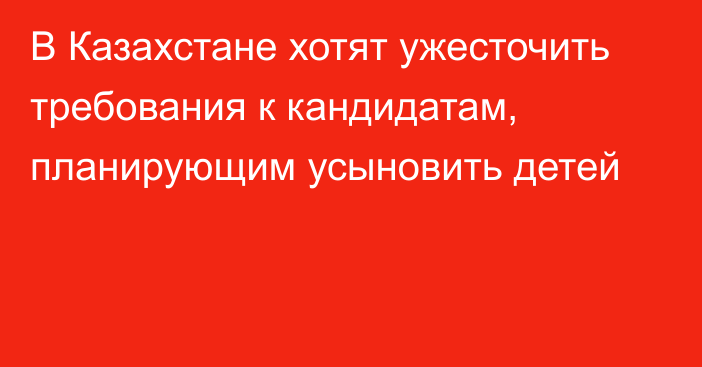 В Казахстане хотят ужесточить требования к кандидатам, планирующим усыновить детей