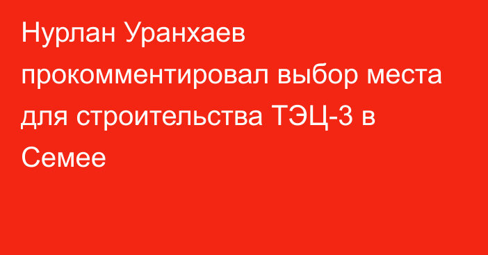 Нурлан Уранхаев прокомментировал выбор места для строительства ТЭЦ-3 в Семее