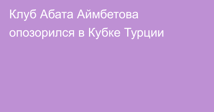 Клуб Абата Аймбетова опозорился в Кубке Турции