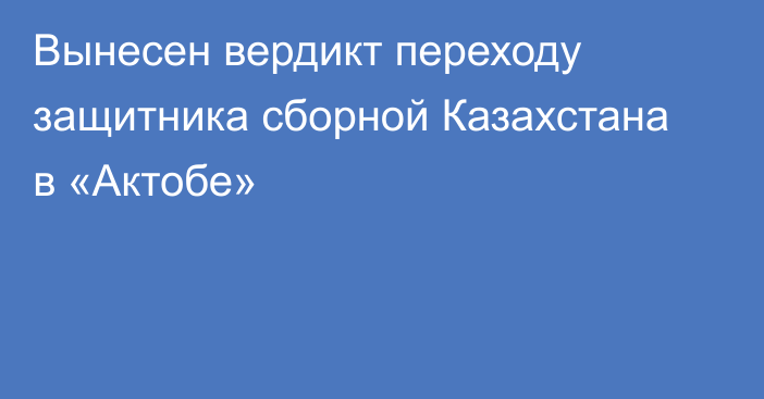 Вынесен вердикт переходу защитника сборной Казахстана в «Актобе»