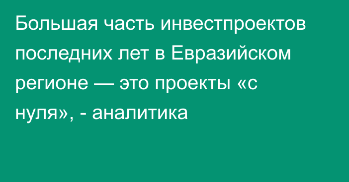 Большая часть инвестпроектов последних лет в Евразийском регионе — это проекты «с нуля», - аналитика 