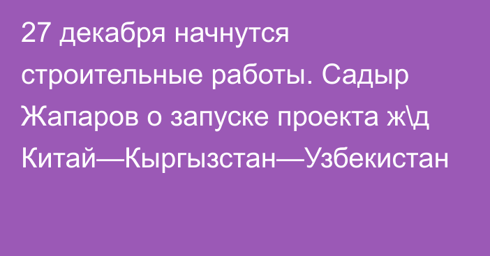 27 декабря начнутся строительные работы. Садыр Жапаров о запуске проекта ж\д Китай—Кыргызстан—Узбекистан