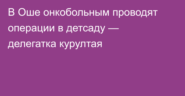 В Оше онкобольным проводят операции в детсаду — делегатка курултая