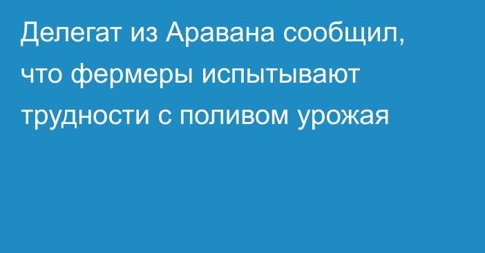 Делегат из Аравана сообщил, что фермеры испытывают трудности с поливом урожая