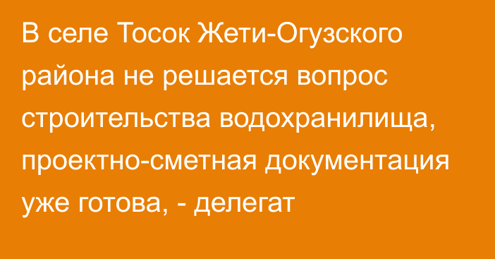 В селе Тосок Жети-Огузского района не решается вопрос строительства водохранилища, проектно-сметная документация уже готова, - делегат