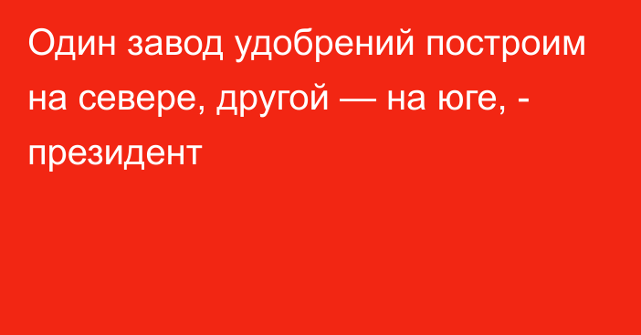 Один завод удобрений построим на севере, другой — на юге, - президент