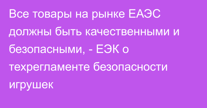 Все товары на рынке ЕАЭС должны быть качественными и безопасными, - ЕЭК о техрегламенте безопасности игрушек