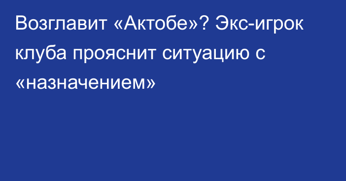 Возглавит «Актобе»? Экс-игрок клуба прояснит ситуацию с «назначением»