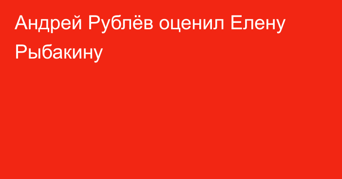 Андрей Рублёв оценил Елену Рыбакину