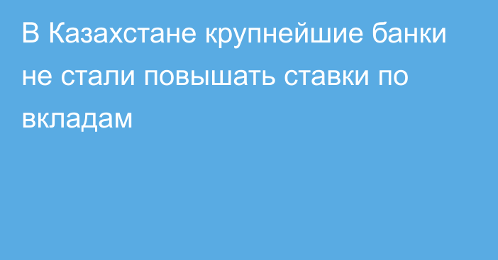 В Казахстане крупнейшие банки  не стали повышать ставки по вкладам