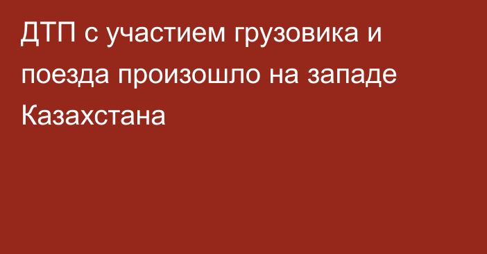 ДТП с участием грузовика и поезда произошло на западе Казахстана