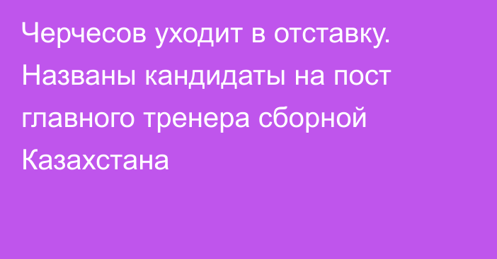 Черчесов уходит в отставку. Названы кандидаты на пост главного тренера сборной Казахстана