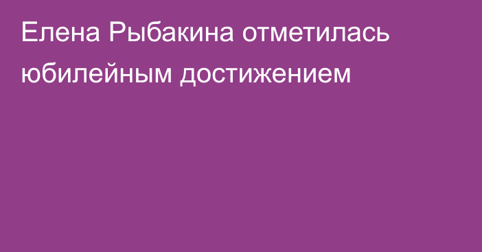 Елена Рыбакина отметилась юбилейным достижением