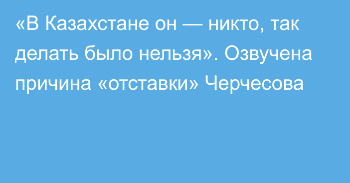 «В Казахстане он — никто, так делать было нельзя». Озвучена причина «отставки» Черчесова