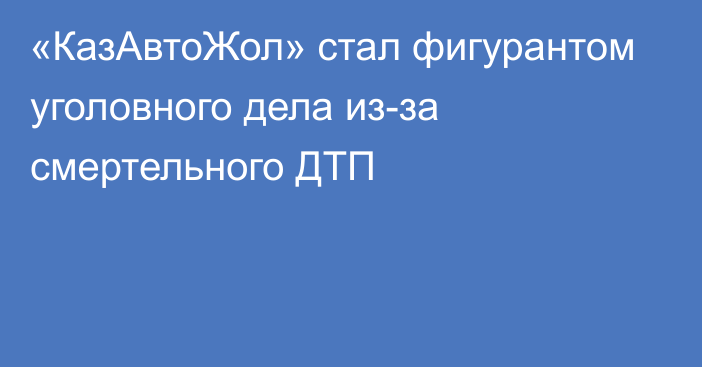 «КазАвтоЖол» стал фигурантом уголовного дела из-за смертельного ДТП