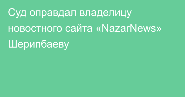 Суд оправдал владелицу новостного сайта «NazarNews» Шерипбаеву