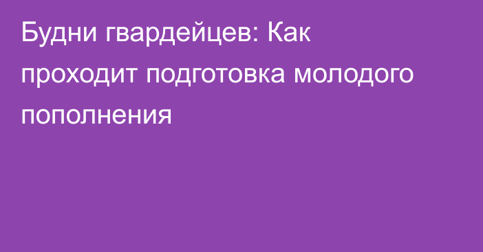 Будни гвардейцев: Как проходит подготовка молодого пополнения