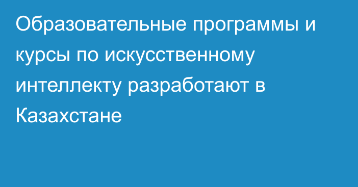 Образовательные программы и курсы по искусственному интеллекту разработают в Казахстане