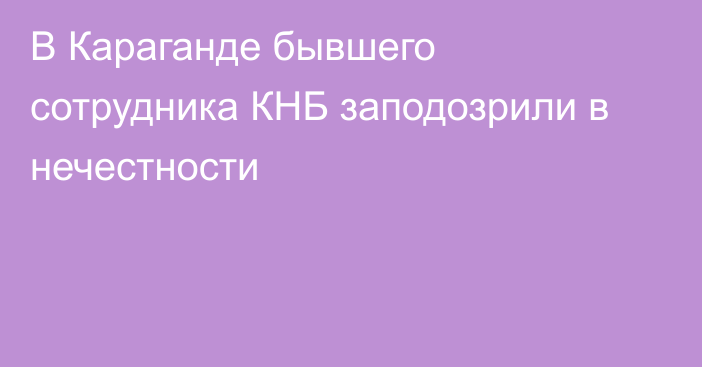 В Караганде бывшего сотрудника КНБ заподозрили в нечестности