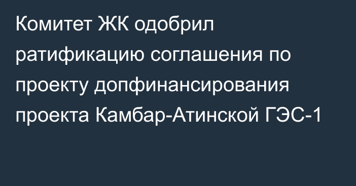 Комитет ЖК одобрил ратификацию соглашения по проекту допфинансирования проекта Камбар-Атинской ГЭС-1