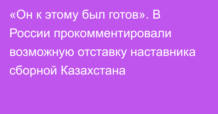 «Он к этому был готов». В России прокомментировали возможную отставку наставника сборной Казахстана