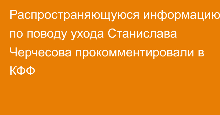 Распространяющуюся информацию по поводу ухода Станислава Черчесова прокомментировали в КФФ