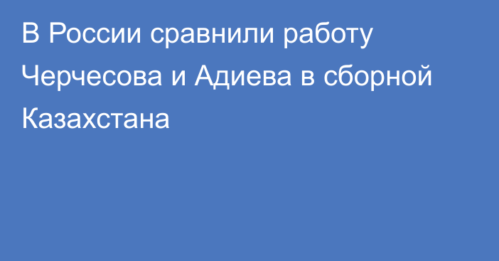 В России сравнили работу Черчесова и Адиева в сборной Казахстана