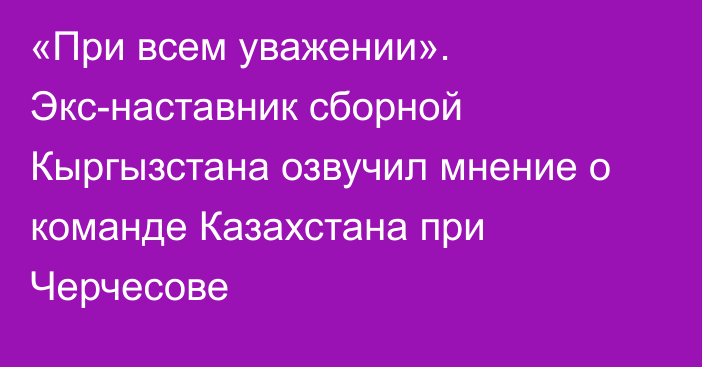 «При всем уважении». Экс-наставник сборной Кыргызстана озвучил мнение о команде Казахстана при Черчесове