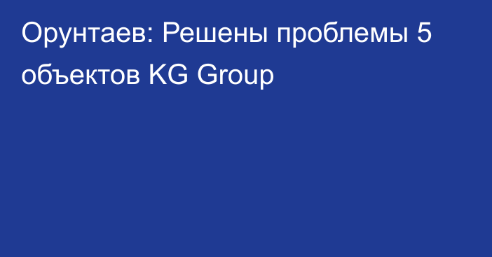 Орунтаев: Решены проблемы 5 объектов KG Group