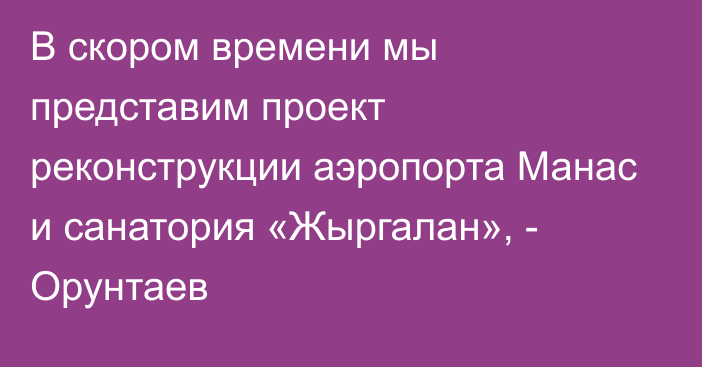 В скором времени мы представим проект реконструкции аэропорта Манас и санатория «Жыргалан», - Орунтаев