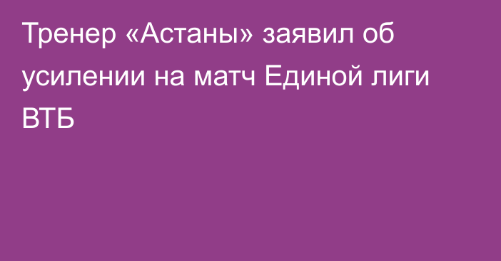 Тренер «Астаны» заявил об усилении на матч Единой лиги ВТБ