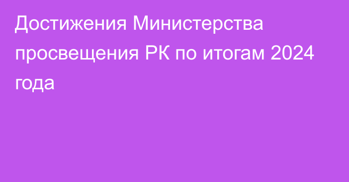 Достижения Министерства просвещения РК по итогам 2024 года