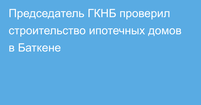 Председатель ГКНБ проверил строительство ипотечных домов в Баткене