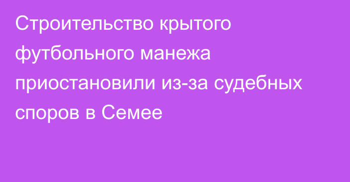 Строительство крытого футбольного манежа приостановили из-за судебных споров в Семее