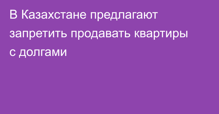 В Казахстане предлагают запретить продавать квартиры с долгами