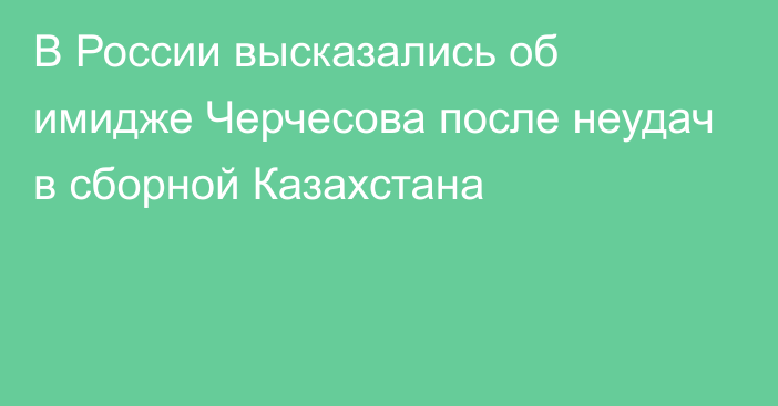 В России высказались об имидже Черчесова после неудач в сборной Казахстана