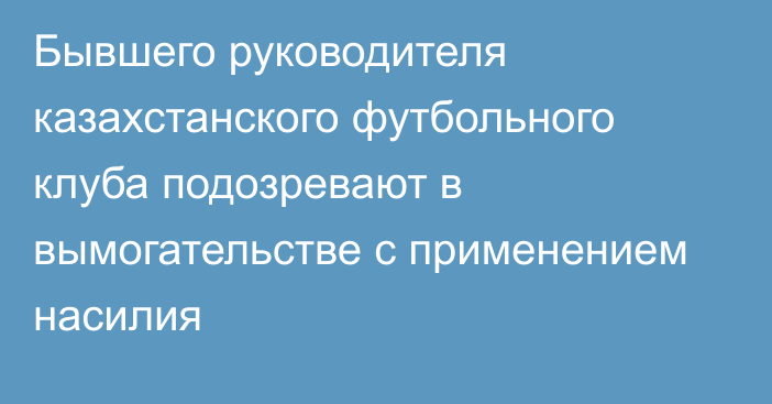 Бывшего руководителя казахстанского футбольного клуба подозревают в вымогательстве с применением насилия