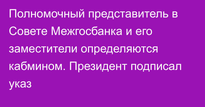 Полномочный представитель в Совете Межгосбанка и его заместители определяются кабмином. Президент подписал указ