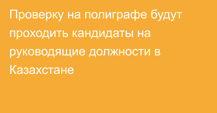 Проверку на полиграфе будут проходить кандидаты на руководящие должности в Казахстане