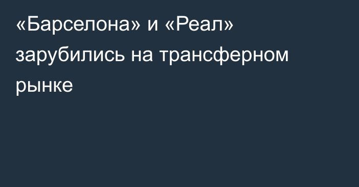 «Барселона» и «Реал» зарубились на трансферном рынке