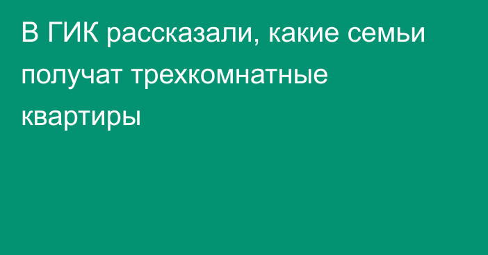 В ГИК рассказали, какие семьи получат трехкомнатные квартиры