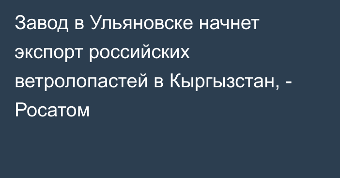 Завод в Ульяновске начнет экспорт российских ветролопастей в Кыргызстан, - Росатом