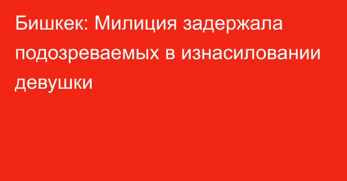 Бишкек: Милиция задержала подозреваемых в изнасиловании девушки