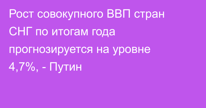 Рост совокупного ВВП стран СНГ по итогам года прогнозируется на уровне 4,7%, - Путин