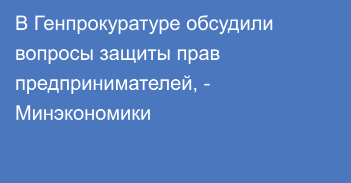 В Генпрокуратуре обсудили вопросы защиты прав предпринимателей, - Минэкономики