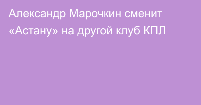 Александр Марочкин сменит «Астану» на другой клуб КПЛ