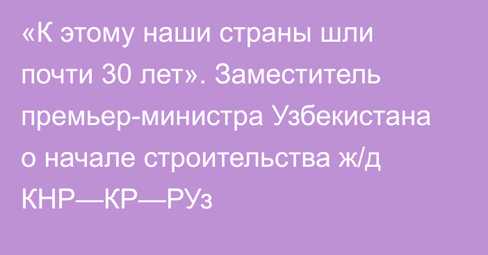 «К этому наши страны шли почти 30 лет». Заместитель премьер-министра Узбекистана о начале строительства ж/д КНР—КР—РУз 