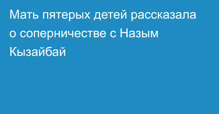 Мать пятерых детей рассказала о соперничестве с Назым Кызайбай