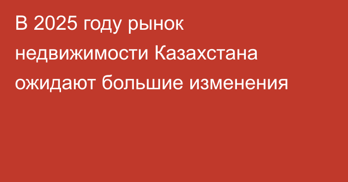 В 2025 году рынок недвижимости Казахстана ожидают большие изменения