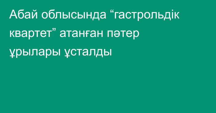 Абай облысында “гастрольдік квартет” атанған пәтер ұрылары ұсталды